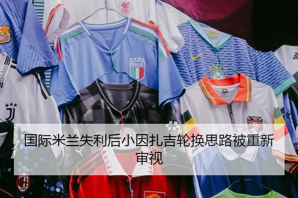 国际米兰失利后小因扎吉轮换思路被重新审视