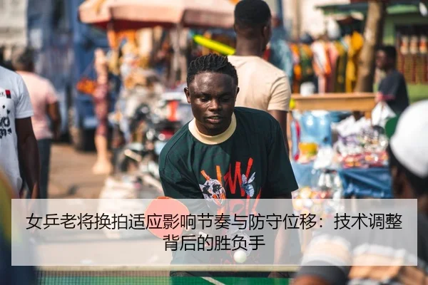 女乒老将换拍适应影响节奏与防守位移：技术调整背后的胜负手