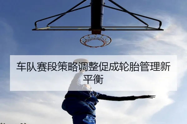 车队赛段策略调整促成轮胎管理新平衡